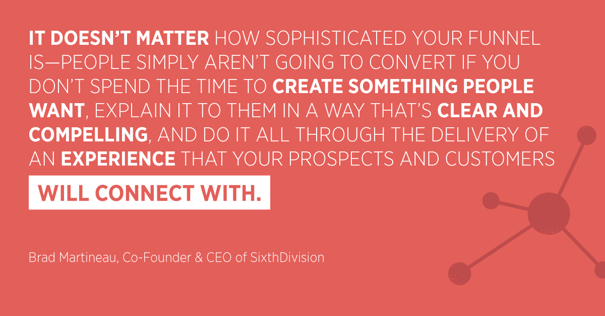 “It doesn’t matter how sophisticated your funnel is—people simply aren’t going to convert if you don’t spend the time to create something people want, explain it to them in a way that’s clear and compelling, and do it all through the delivery of an experience that your prospects and customers will connect with.” Brad Martineau, Co-Founder & CEO of SixthDivision